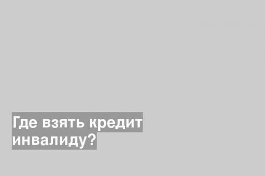 Где взять кредит инвалиду?