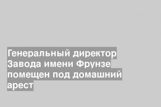 Генеральный директор Завода имени Фрунзе помещен под домашний арест