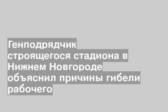 Генподрядчик строящегося стадиона в Нижнем Новгороде объяснил причины гибели рабочего