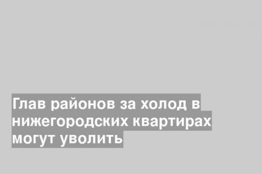 Глав районов за холод в нижегородских квартирах могут уволить
