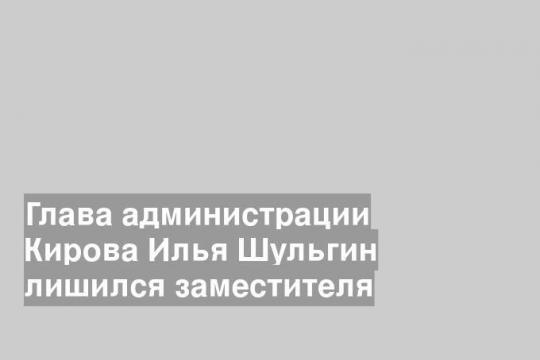 Глава администрации Кирова Илья Шульгин лишился заместителя