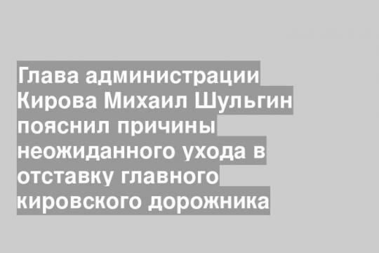 Глава администрации Кирова Михаил Шульгин пояснил причины неожиданного ухода в отставку главного кировского дорожника