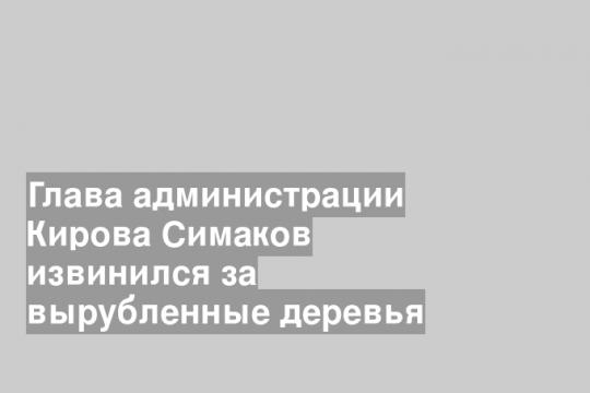 Глава администрации Кирова Симаков извинился за вырубленные деревья