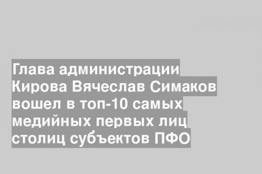 Глава администрации Кирова Вячеслав Симаков вошел в топ-10 самых медийных первых лиц столиц субъектов ПФО