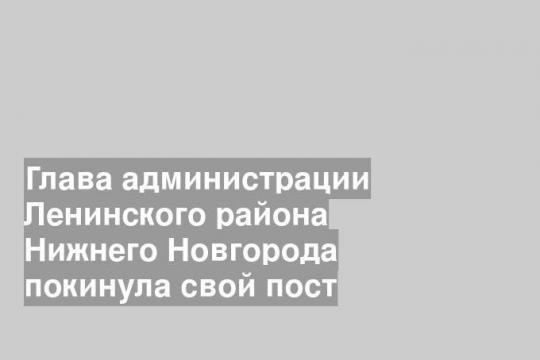 Глава администрации Ленинского района Нижнего Новгорода покинула свой пост