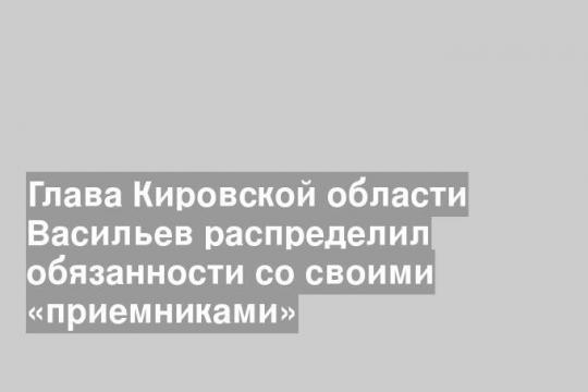 Глава Кировской области Васильев распределил обязанности со своими «приемниками»