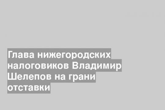 Глава нижегородских налоговиков Владимир Шелепов на грани отставки