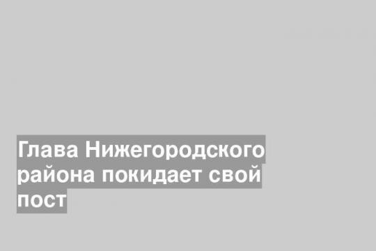 Глава Нижегородского района покидает свой пост