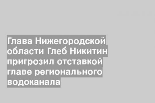Глава Нижегородской области Глеб Никитин пригрозил отставкой главе регионального водоканала