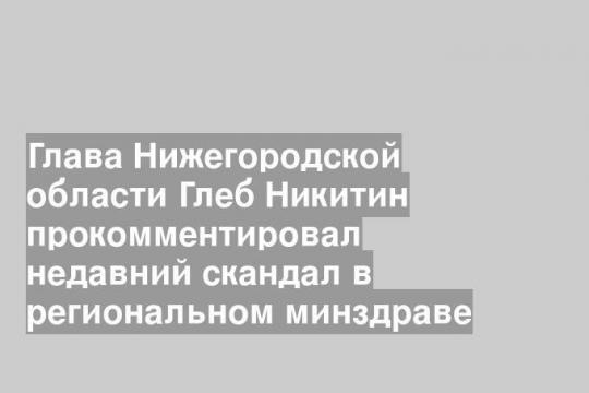 Глава Нижегородской области Глеб Никитин прокомментировал недавний скандал в региональном минздраве