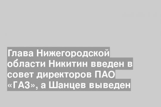 Глава Нижегородской области Никитин введен в совет директоров ПАО «ГАЗ», а Шанцев выведен