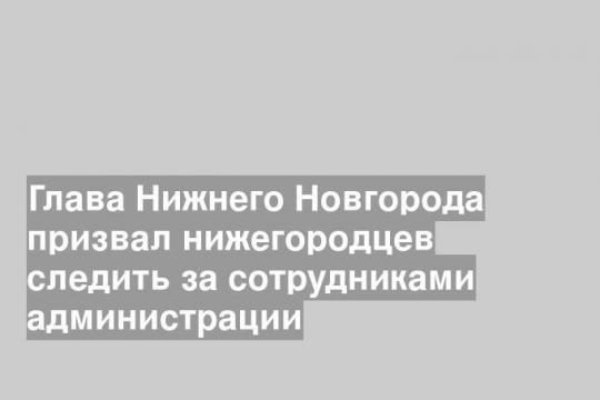 Глава Нижнего Новгорода призвал нижегородцев следить за сотрудниками администрации