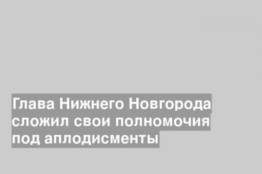 Глава Нижнего Новгорода сложил свои полномочия под аплодисменты
