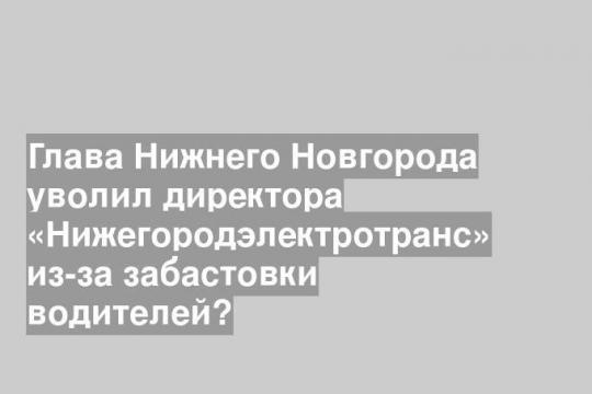 Глава Нижнего Новгорода уволил директора «Нижегородэлектротранс» из-за забастовки водителей?