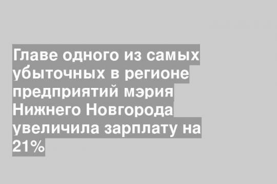 Главе одного из самых убыточных в регионе предприятий мэрия Нижнего Новгорода увеличила зарплату на 21%