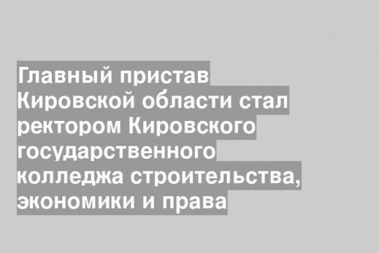 Главный пристав Кировской области стал ректором Кировского государственного колледжа строительства, экономики и права