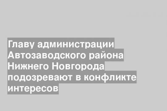 Главу администрации Автозаводского района Нижнего Новгорода подозревают в конфликте интересов