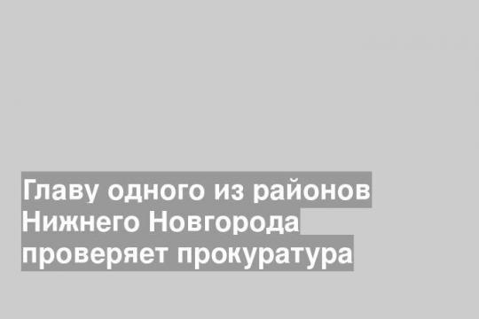 Главу одного из районов Нижнего Новгорода проверяет прокуратура