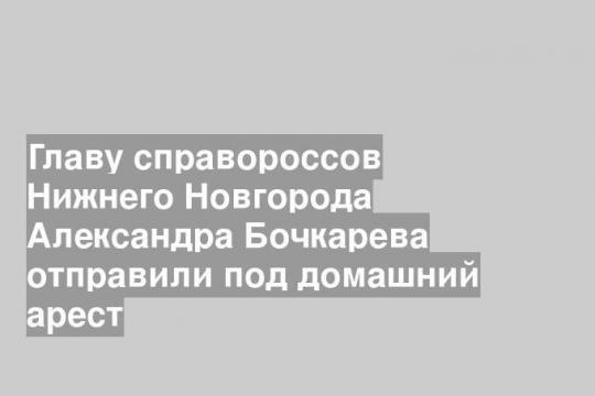 Главу справороссов Нижнего Новгорода Александра Бочкарева отправили под домашний арест