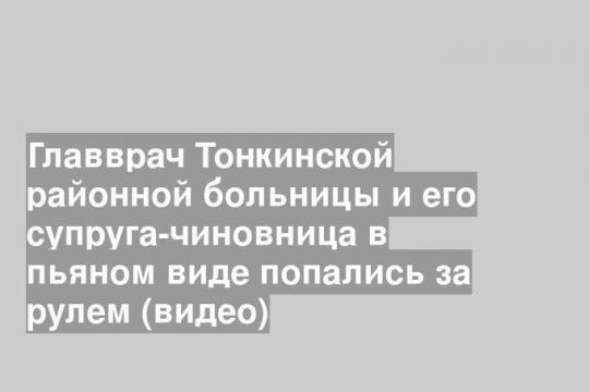 Главврач Тонкинской районной больницы и его супруга-чиновница в пьяном виде попались за рулем (видео)