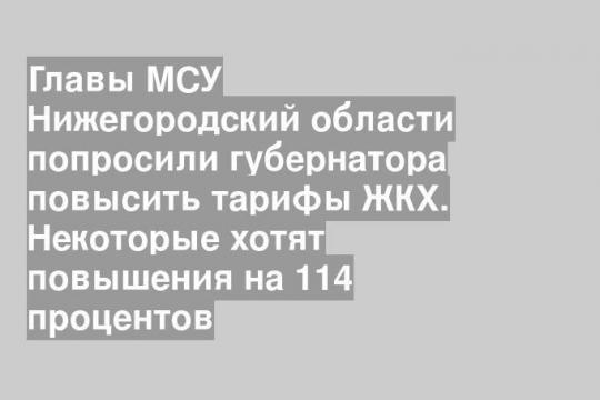 Главы МСУ Нижегородский области попросили губернатора повысить тарифы ЖКХ. Некоторые хотят повышения на 114 процентов