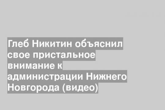 Глеб Никитин объяснил свое пристальное внимание к администрации Нижнего Новгорода (видео)