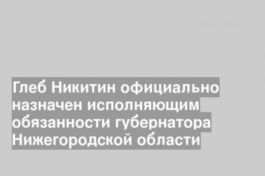 Глеб Никитин официально назначен исполняющим обязанности губернатора Нижегородской области