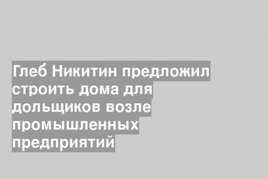 Глеб Никитин предложил строить дома для дольщиков возле промышленных предприятий