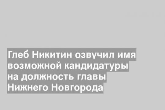 Глеб Никитин озвучил имя возможной кандидатуры на должность главы Нижнего Новгорода