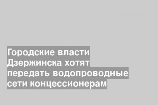 Городские власти Дзержинска хотят передать водопроводные сети концессионерам