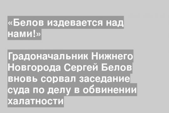 Градоначальник Нижнего Новгорода Сергей Белов вновь сорвал заседание суда по делу в обвинении халатности