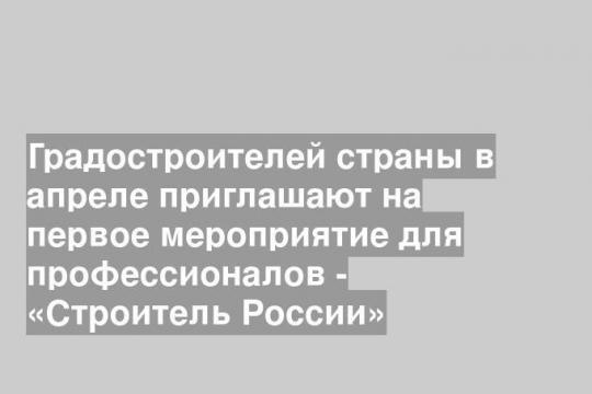 Градостроителей страны в апреле приглашают на первое мероприятие для профессионалов - «Строитель России»