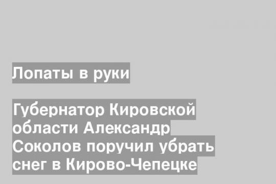 Губернатор Кировской области Александр Соколов поручил убрать снег в Кирово-Чепецке