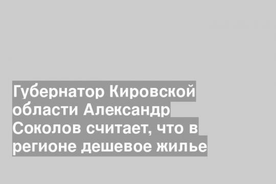 Губернатор Кировской области Александр Соколов считает, что в регионе дешевое жилье