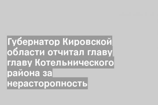 Губернатор Кировской области отчитал главу главу Котельнического района за нерасторопность
