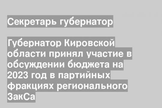 Губернатор Кировской области принял участие в обсуждении бюджета на 2023 год в партийных фракциях регионального ЗакСа