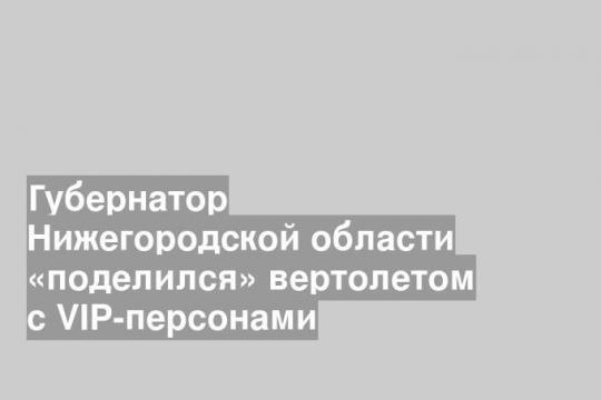 Губернатор Нижегородской области «поделился» вертолетом с VIP-персонами