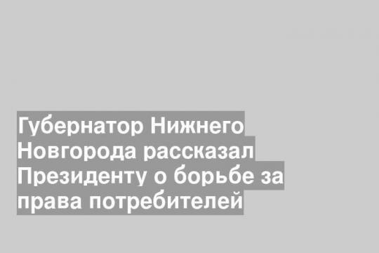 Губернатор Нижнего Новгорода рассказал Президенту о борьбе за права потребителей