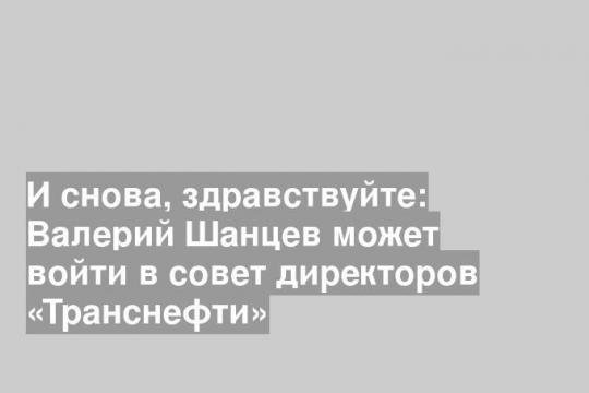 И снова, здравствуйте: Валерий Шанцев может войти в совет директоров «Транснефти»