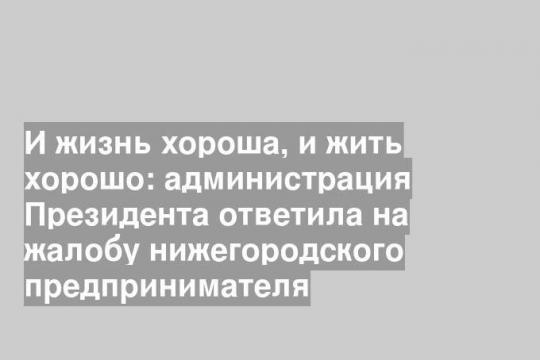 И жизнь хороша, и жить хорошо: администрация Президента ответила на жалобу нижегородского предпринимателя