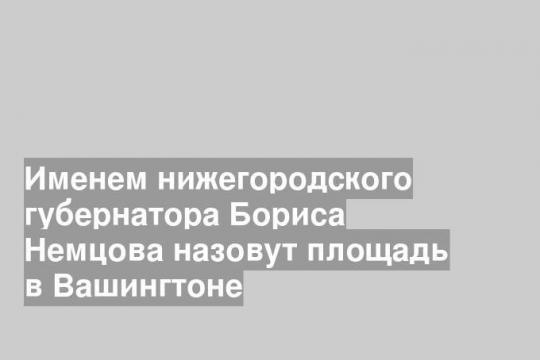 Именем нижегородского губернатора Бориса Немцова назовут площадь в Вашингтоне