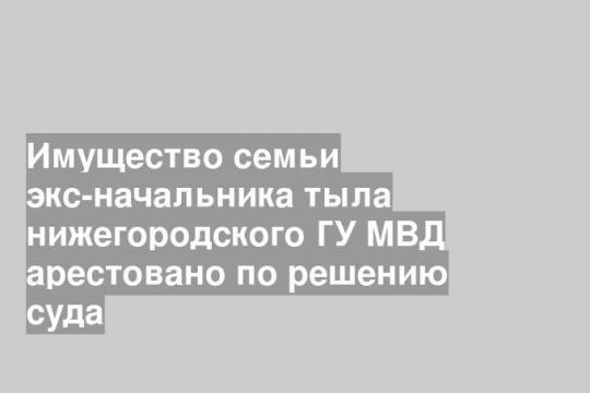 Имущество семьи экс-начальника тыла нижегородского ГУ МВД арестовано по решению суда