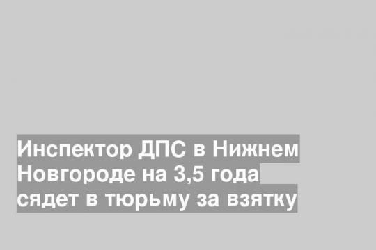 Инспектор ДПС в Нижнем Новгороде на 3,5 года сядет в тюрьму за взятку