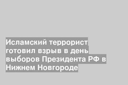 Исламский террорист готовил взрыв в день выборов Президента РФ в Нижнем Новгороде