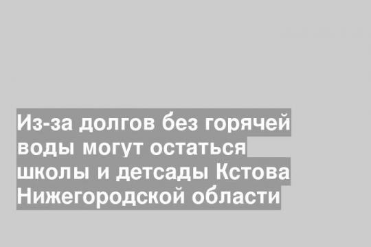 Из-за долгов без горячей воды могут остаться школы и детсады Кстова Нижегородской области
