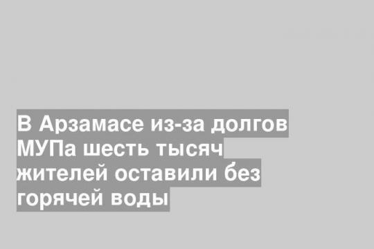 В Арзамасе из-за долгов МУПа шесть тысяч жителей оставили без горячей воды
