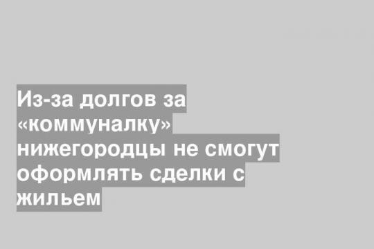 Из-за долгов за «коммуналку» нижегородцы не смогут оформлять сделки с жильем