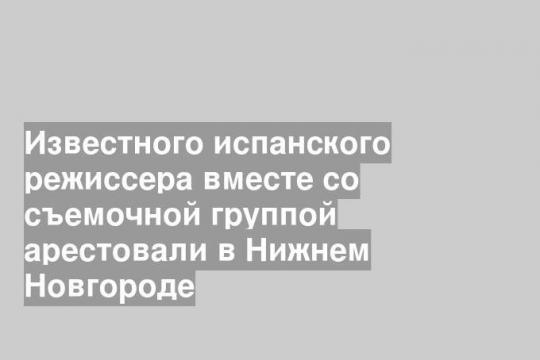 Известного испанского режиссера вместе со съемочной группой арестовали в Нижнем Новгороде