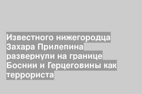 Известного нижегородца Захара Прилепина развернули на границе Боснии и Герцеговины как террориста
