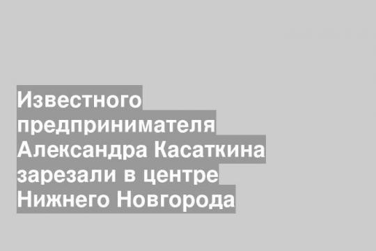 Известного предпринимателя Александра Касаткина зарезали в центре Нижнего Новгорода